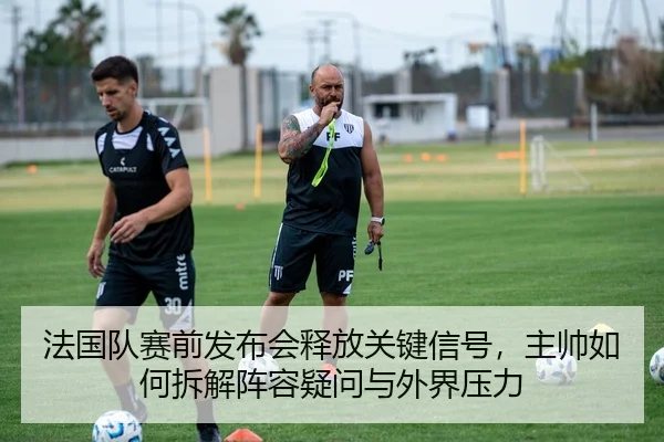 法国队赛前发布会释放关键信号，主帅如何拆解阵容疑问与外界压力